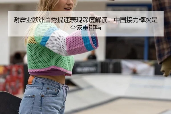 谢震业欧洲首秀提速表现深度解读：中国接力棒次是否该重排吗（kaiyun）