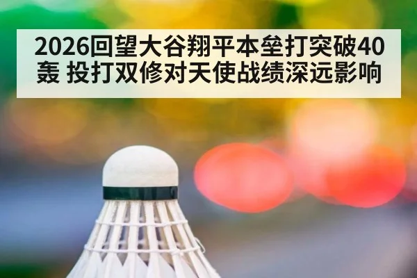 2026回望大谷翔平本垒打突破40轰 投打双修对天使战绩深远影响