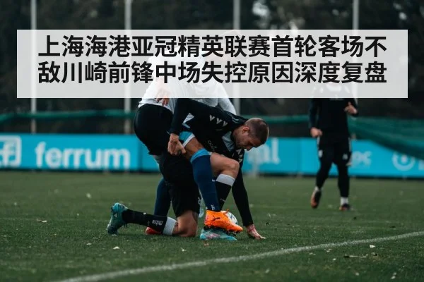 上海海港亚冠精英联赛首轮客场不敌川崎前锋中场失控原因深度复盘 | kaiyun